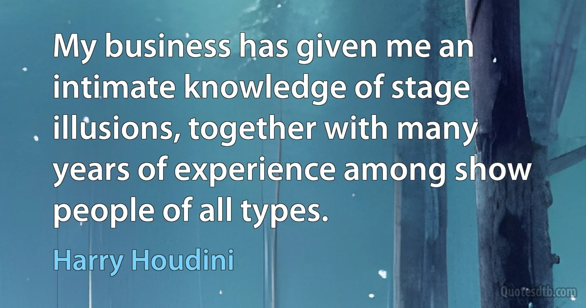 My business has given me an intimate knowledge of stage illusions, together with many years of experience among show people of all types. (Harry Houdini)