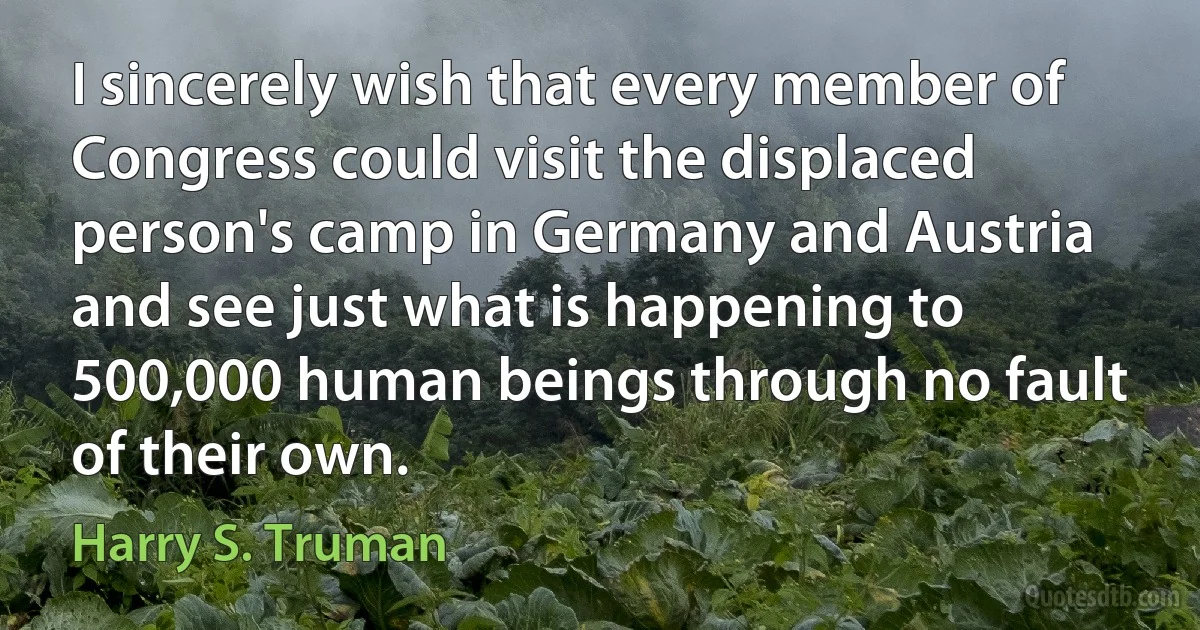 I sincerely wish that every member of Congress could visit the displaced person's camp in Germany and Austria and see just what is happening to 500,000 human beings through no fault of their own. (Harry S. Truman)