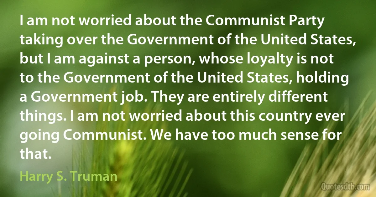 I am not worried about the Communist Party taking over the Government of the United States, but I am against a person, whose loyalty is not to the Government of the United States, holding a Government job. They are entirely different things. I am not worried about this country ever going Communist. We have too much sense for that. (Harry S. Truman)