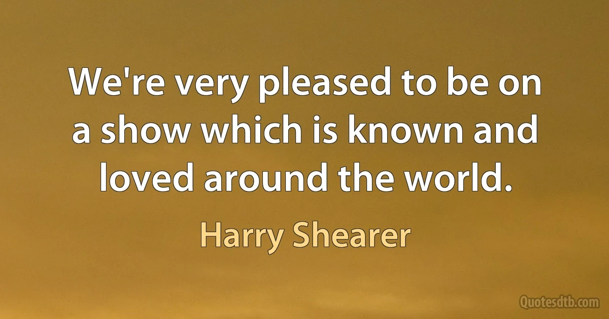 We're very pleased to be on a show which is known and loved around the world. (Harry Shearer)