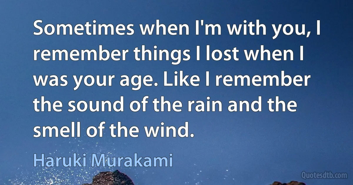 Sometimes when I'm with you, I remember things I lost when I was your age. Like I remember the sound of the rain and the smell of the wind. (Haruki Murakami)