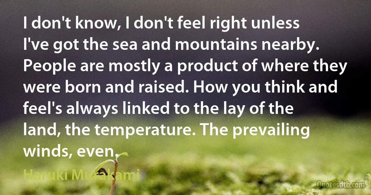 I don't know, I don't feel right unless I've got the sea and mountains nearby. People are mostly a product of where they were born and raised. How you think and feel's always linked to the lay of the land, the temperature. The prevailing winds, even. (Haruki Murakami)