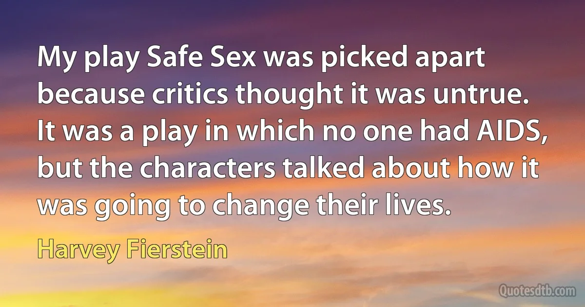 My play Safe Sex was picked apart because critics thought it was untrue. It was a play in which no one had AIDS, but the characters talked about how it was going to change their lives. (Harvey Fierstein)