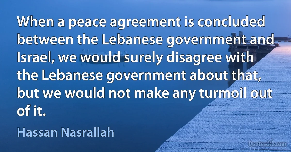 When a peace agreement is concluded between the Lebanese government and Israel, we would surely disagree with the Lebanese government about that, but we would not make any turmoil out of it. (Hassan Nasrallah)