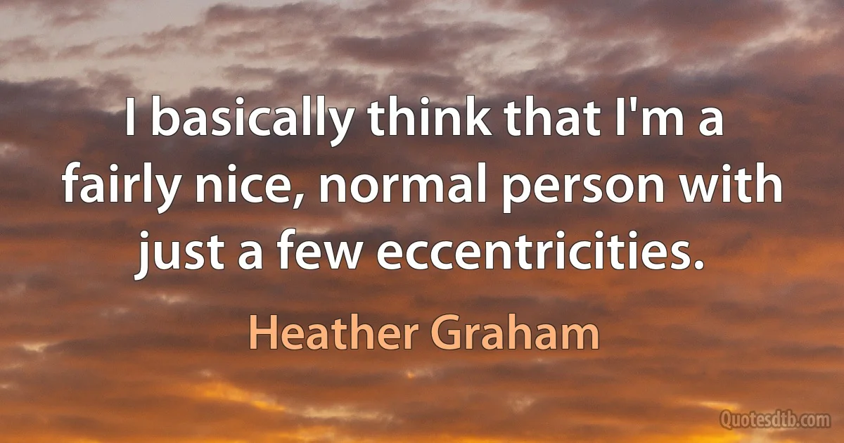 I basically think that I'm a fairly nice, normal person with just a few eccentricities. (Heather Graham)