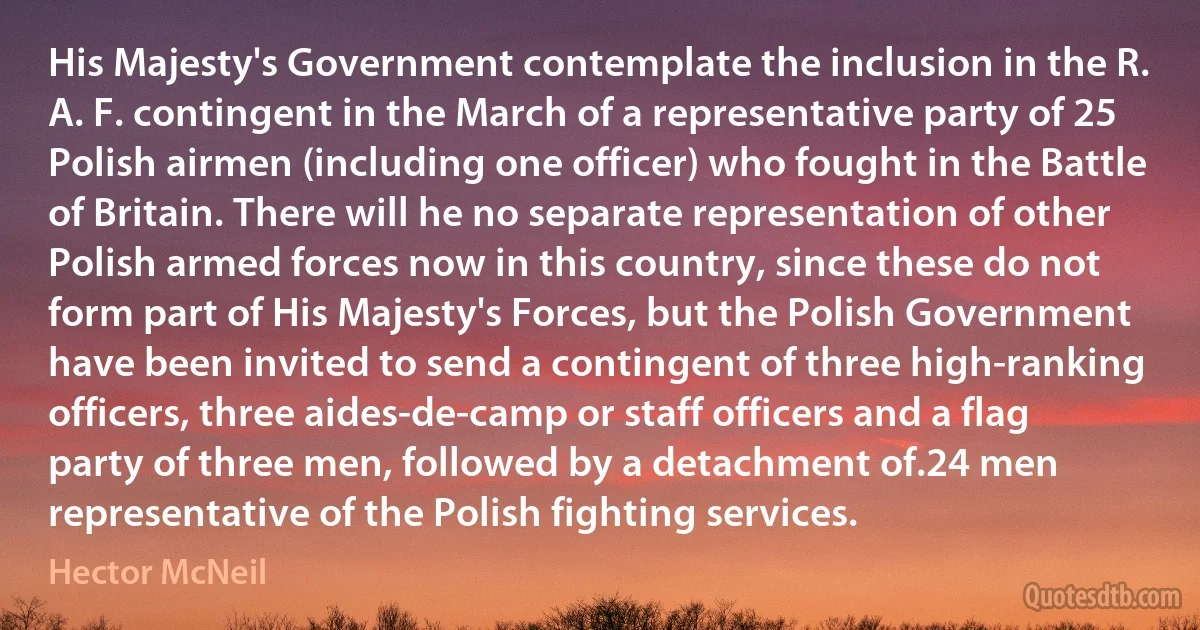 His Majesty's Government contemplate the inclusion in the R. A. F. contingent in the March of a representative party of 25 Polish airmen (including one officer) who fought in the Battle of Britain. There will he no separate representation of other Polish armed forces now in this country, since these do not form part of His Majesty's Forces, but the Polish Government have been invited to send a contingent of three high-ranking officers, three aides-de-camp or staff officers and a flag party of three men, followed by a detachment of.24 men representative of the Polish fighting services. (Hector McNeil)