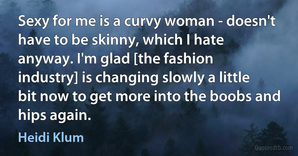 Sexy for me is a curvy woman - doesn't have to be skinny, which I hate anyway. I'm glad [the fashion industry] is changing slowly a little bit now to get more into the boobs and hips again. (Heidi Klum)