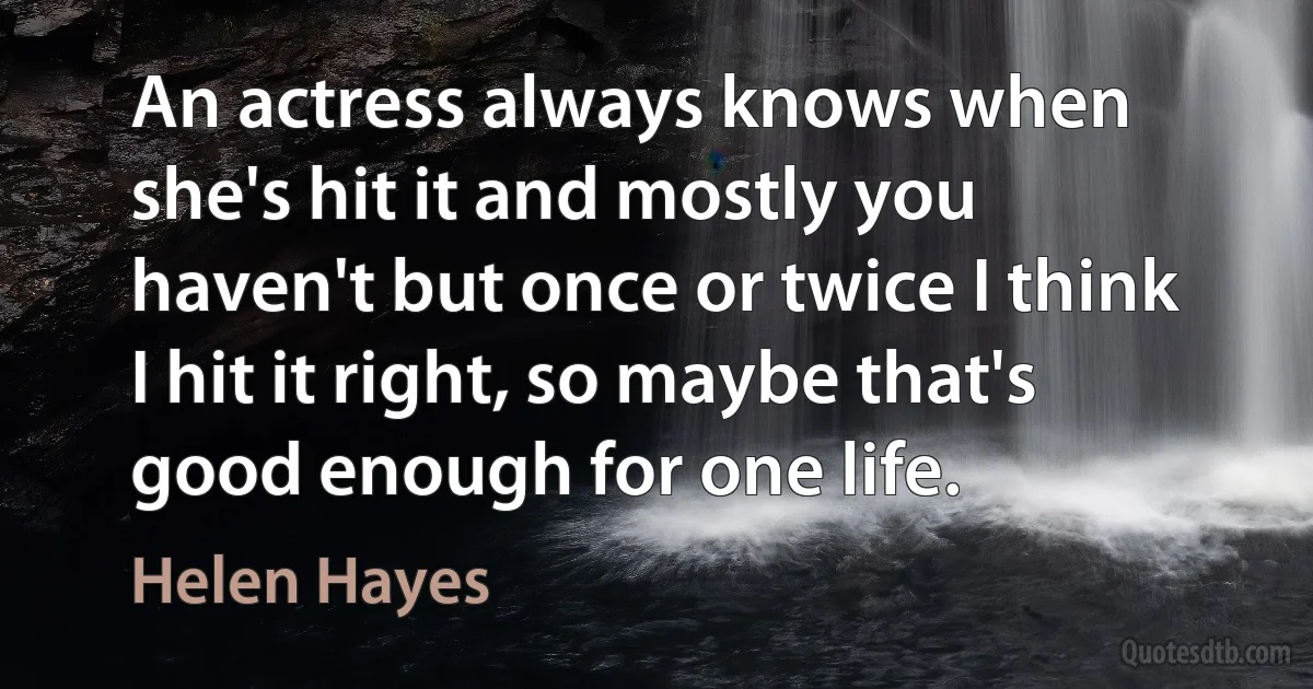 An actress always knows when she's hit it and mostly you haven't but once or twice I think I hit it right, so maybe that's good enough for one life. (Helen Hayes)