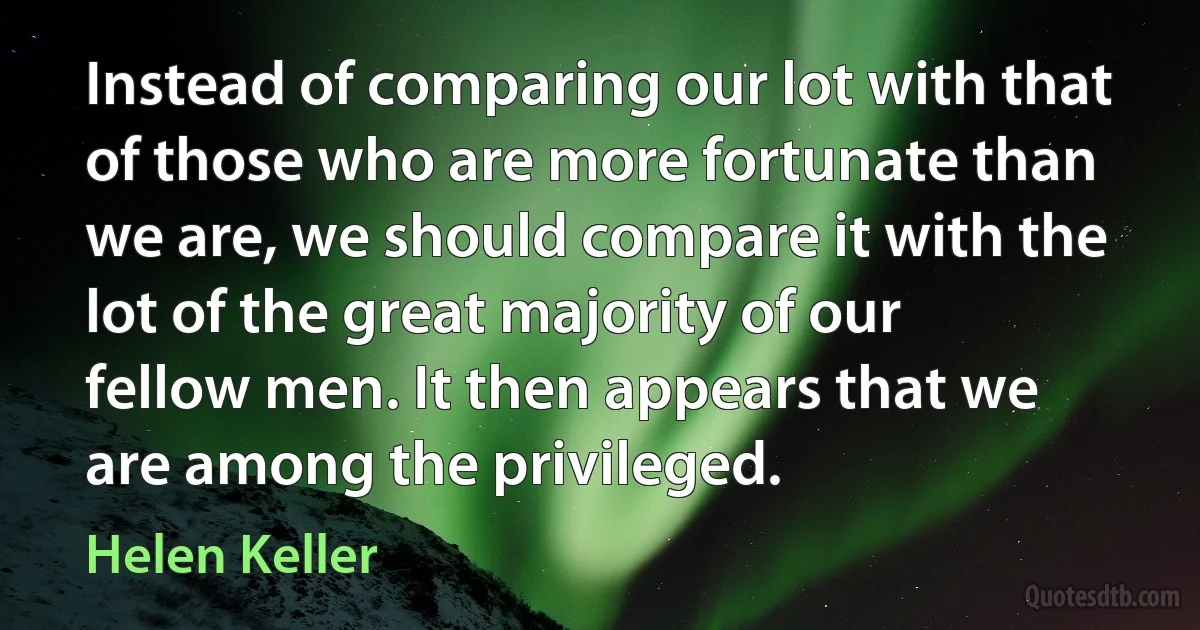 Instead of comparing our lot with that of those who are more fortunate than we are, we should compare it with the lot of the great majority of our fellow men. It then appears that we are among the privileged. (Helen Keller)