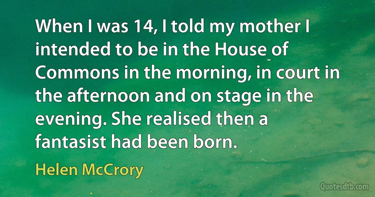 When I was 14, I told my mother I intended to be in the House of Commons in the morning, in court in the afternoon and on stage in the evening. She realised then a fantasist had been born. (Helen McCrory)