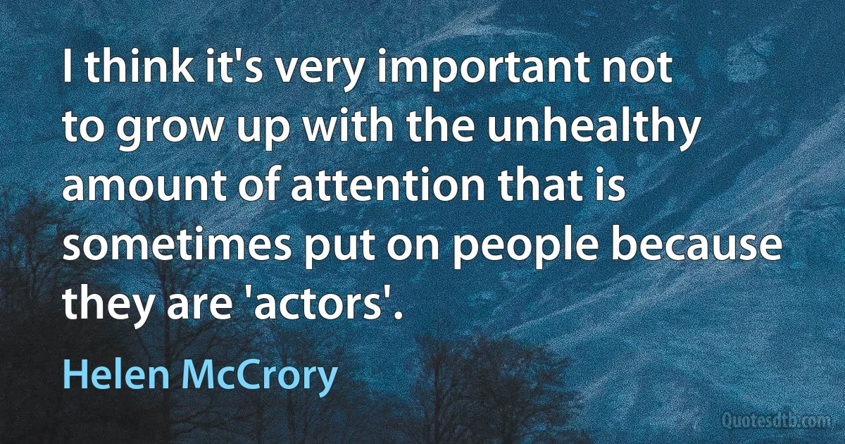 I think it's very important not to grow up with the unhealthy amount of attention that is sometimes put on people because they are 'actors'. (Helen McCrory)