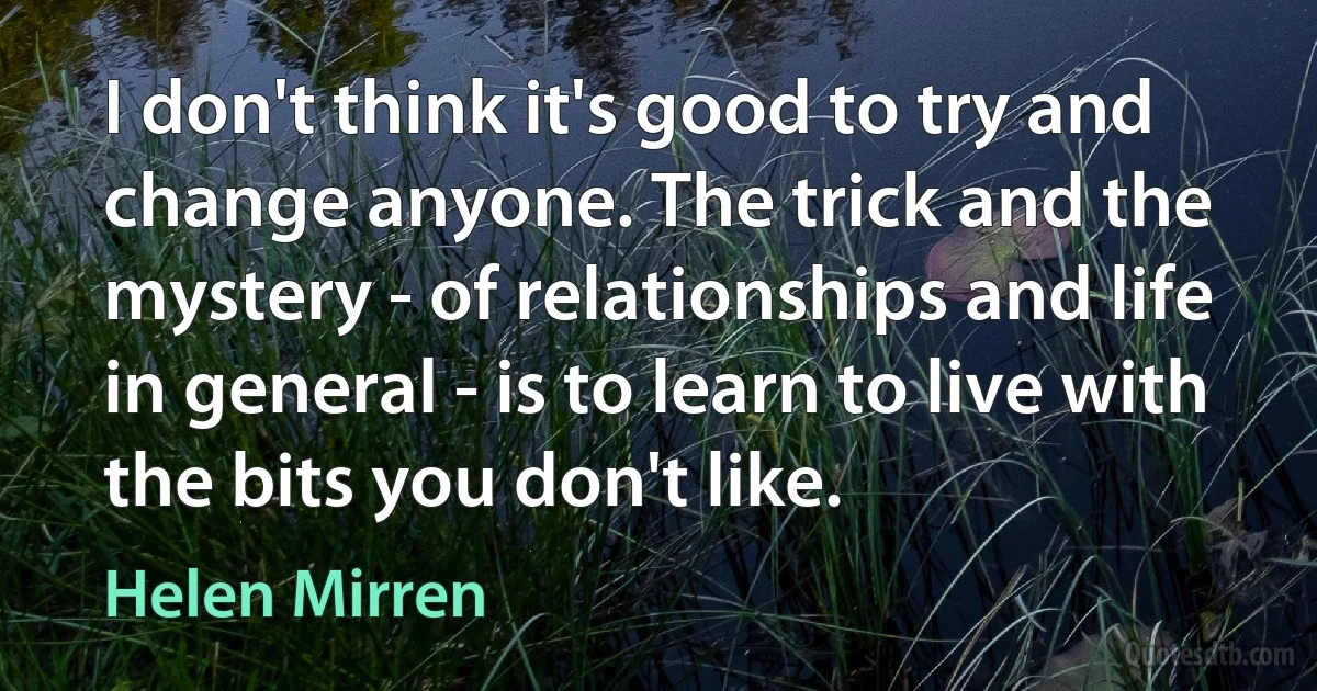 I don't think it's good to try and change anyone. The trick and the mystery - of relationships and life in general - is to learn to live with the bits you don't like. (Helen Mirren)