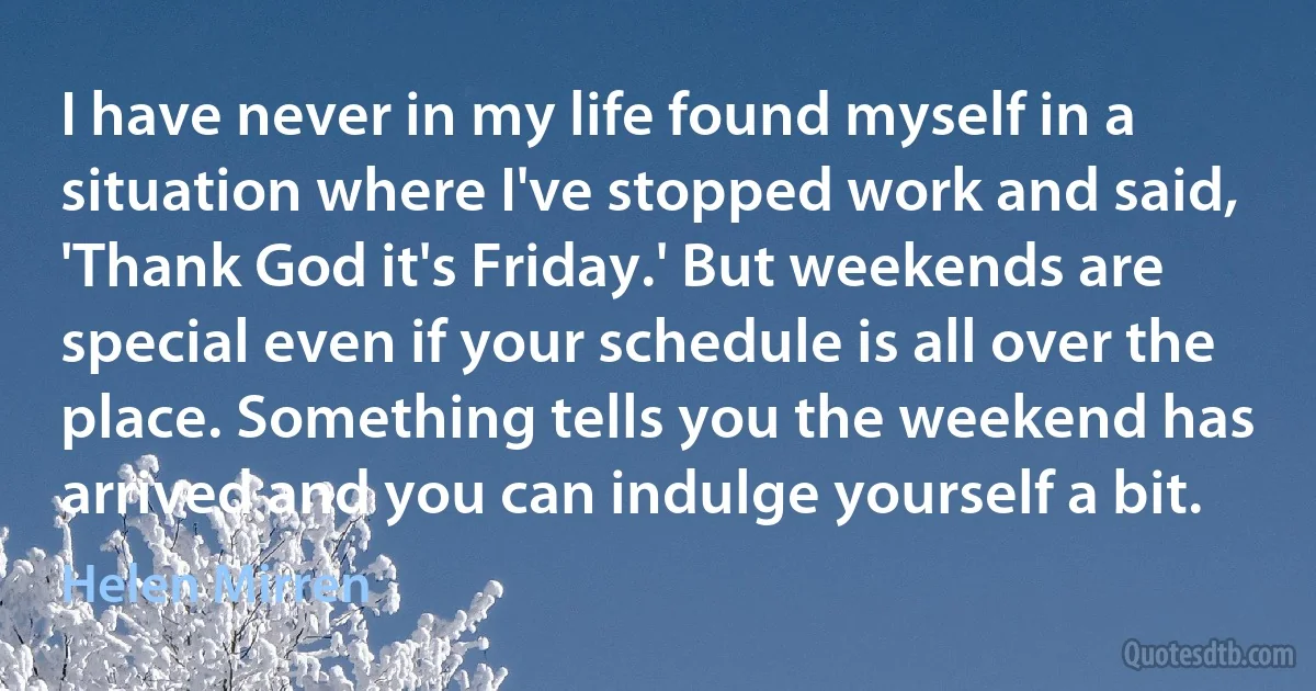 I have never in my life found myself in a situation where I've stopped work and said, 'Thank God it's Friday.' But weekends are special even if your schedule is all over the place. Something tells you the weekend has arrived and you can indulge yourself a bit. (Helen Mirren)