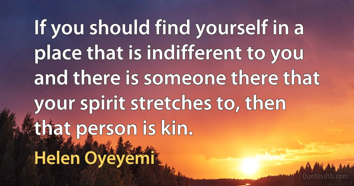 If you should find yourself in a place that is indifferent to you and there is someone there that your spirit stretches to, then that person is kin. (Helen Oyeyemi)