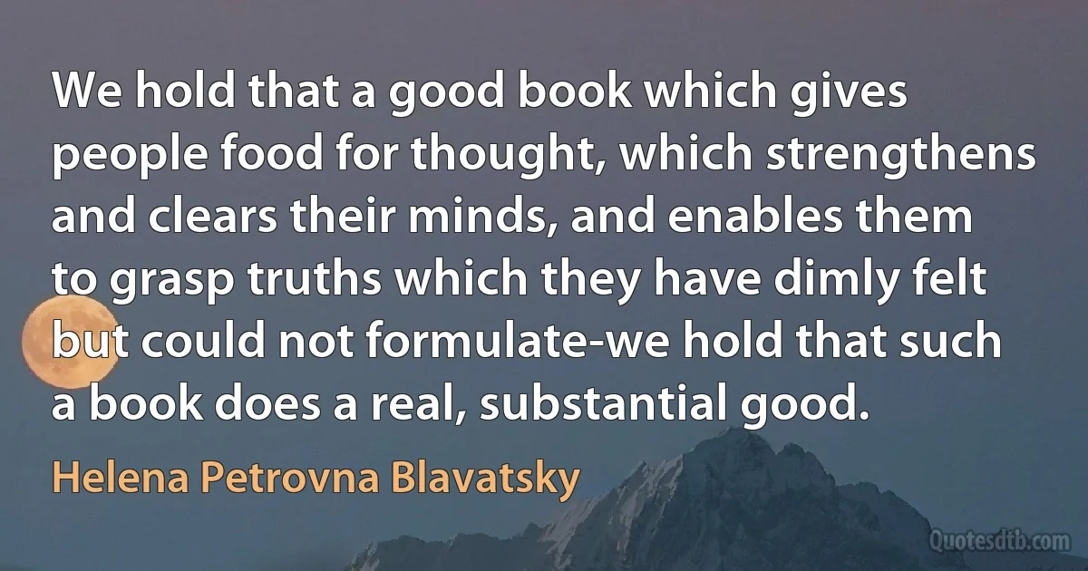 We hold that a good book which gives people food for thought, which strengthens and clears their minds, and enables them to grasp truths which they have dimly felt but could not formulate-we hold that such a book does a real, substantial good. (Helena Petrovna Blavatsky)