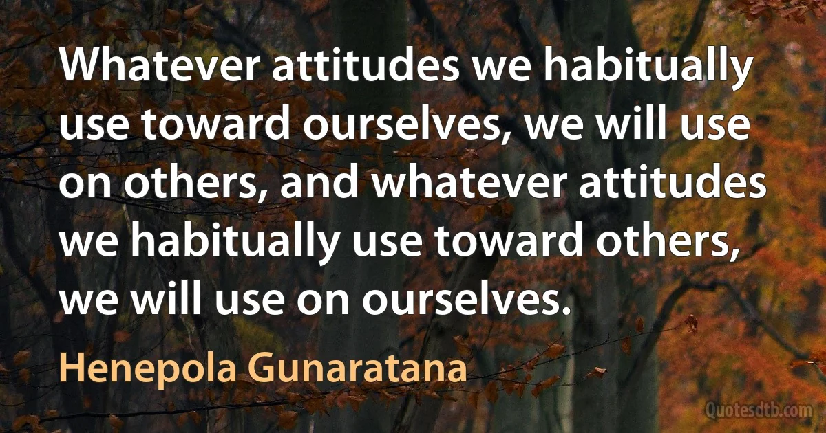 Whatever attitudes we habitually use toward ourselves, we will use on others, and whatever attitudes we habitually use toward others, we will use on ourselves. (Henepola Gunaratana)