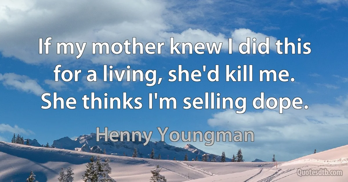 If my mother knew I did this for a living, she'd kill me. She thinks I'm selling dope. (Henny Youngman)