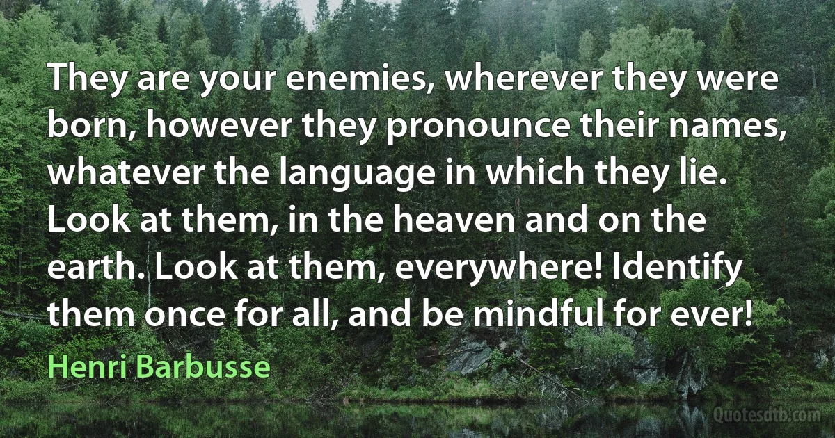 They are your enemies, wherever they were born, however they pronounce their names, whatever the language in which they lie. Look at them, in the heaven and on the earth. Look at them, everywhere! Identify them once for all, and be mindful for ever! (Henri Barbusse)