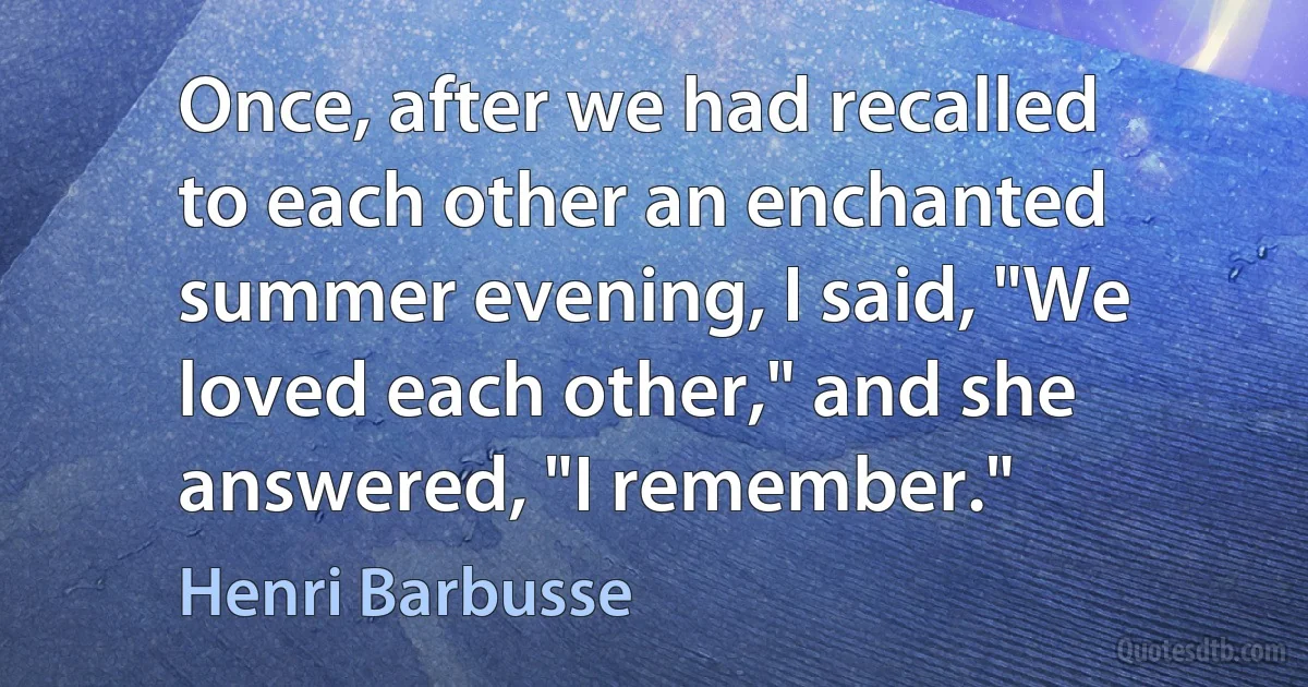 Once, after we had recalled to each other an enchanted summer evening, I said, "We loved each other," and she answered, "I remember." (Henri Barbusse)