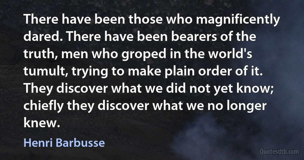 There have been those who magnificently dared. There have been bearers of the truth, men who groped in the world's tumult, trying to make plain order of it. They discover what we did not yet know; chiefly they discover what we no longer knew. (Henri Barbusse)