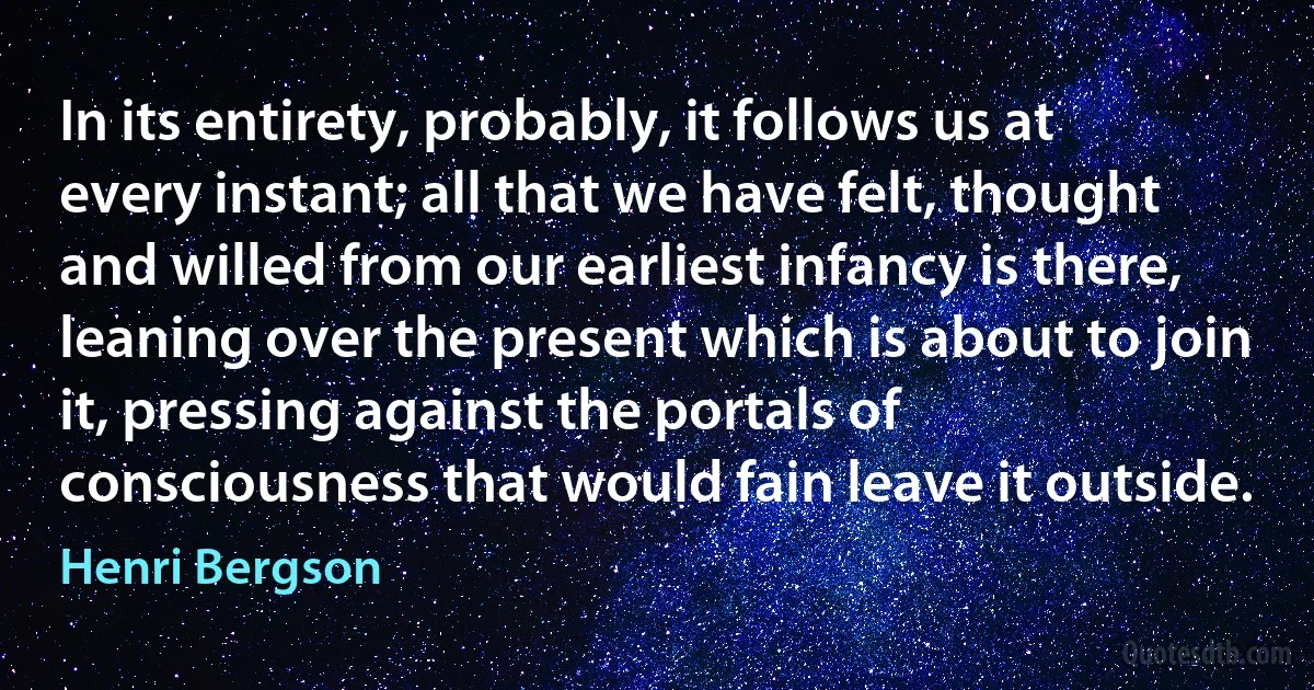 In its entirety, probably, it follows us at every instant; all that we have felt, thought and willed from our earliest infancy is there, leaning over the present which is about to join it, pressing against the portals of consciousness that would fain leave it outside. (Henri Bergson)