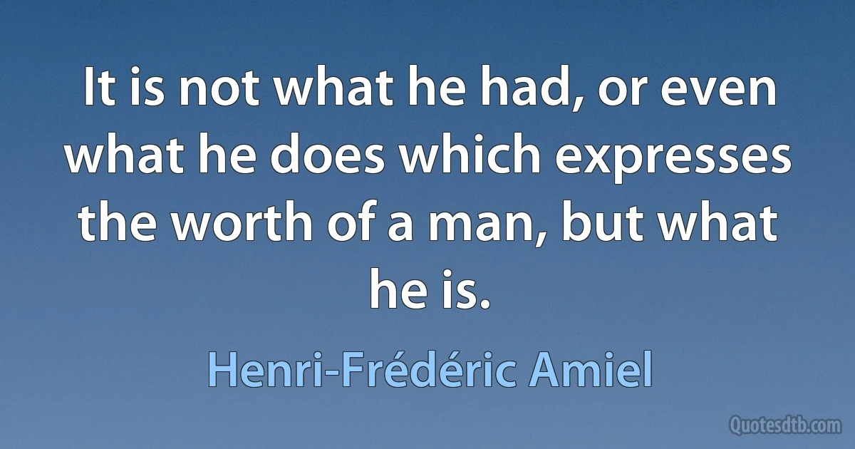 It is not what he had, or even what he does which expresses the worth of a man, but what he is. (Henri-Frédéric Amiel)