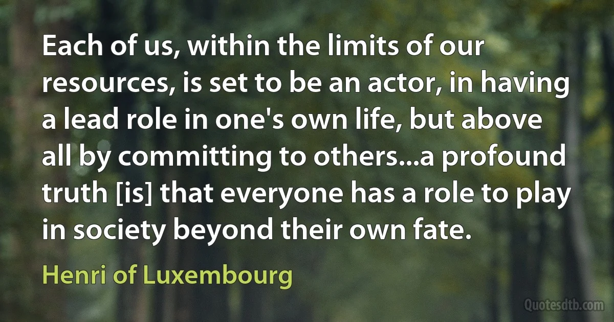 Each of us, within the limits of our resources, is set to be an actor, in having a lead role in one's own life, but above all by committing to others...a profound truth [is] that everyone has a role to play in society beyond their own fate. (Henri of Luxembourg)