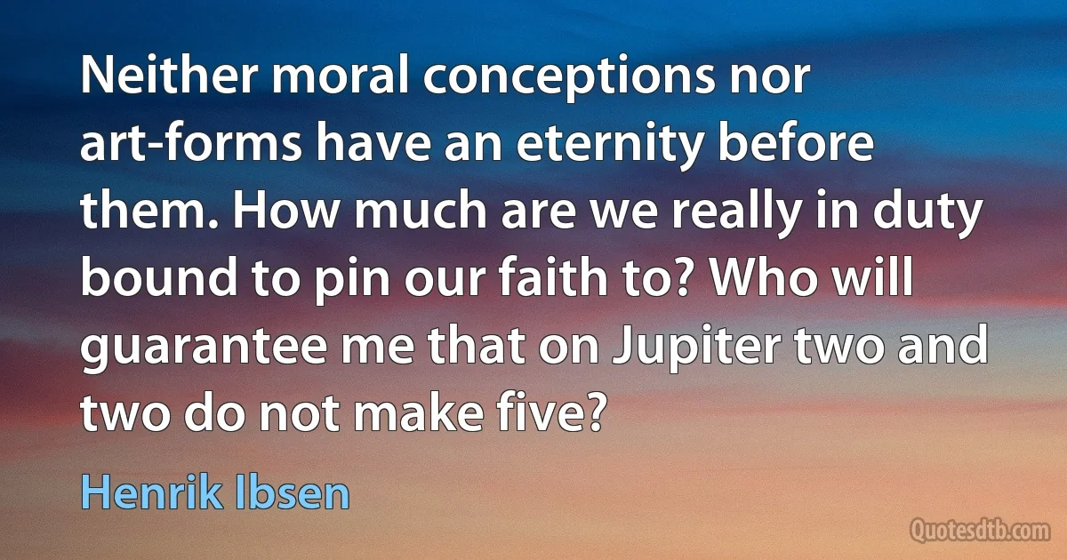 Neither moral conceptions nor art-forms have an eternity before them. How much are we really in duty bound to pin our faith to? Who will guarantee me that on Jupiter two and two do not make five? (Henrik Ibsen)