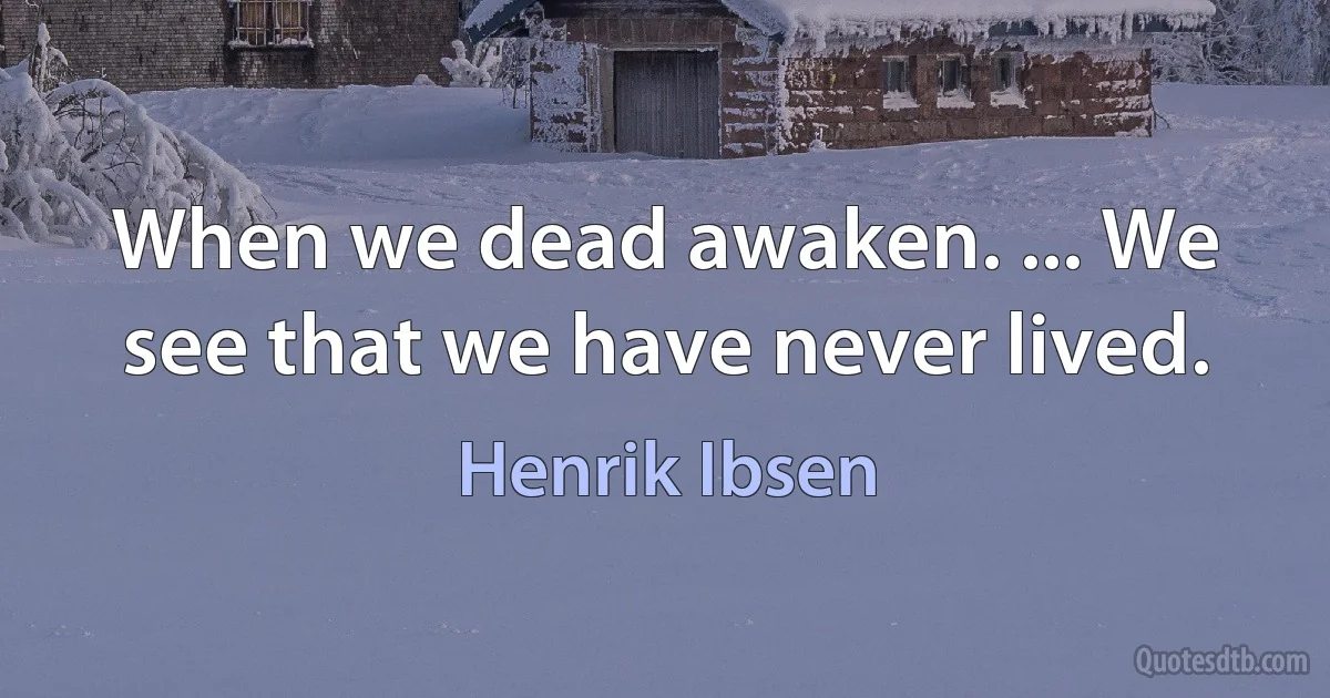 When we dead awaken. ... We see that we have never lived. (Henrik Ibsen)