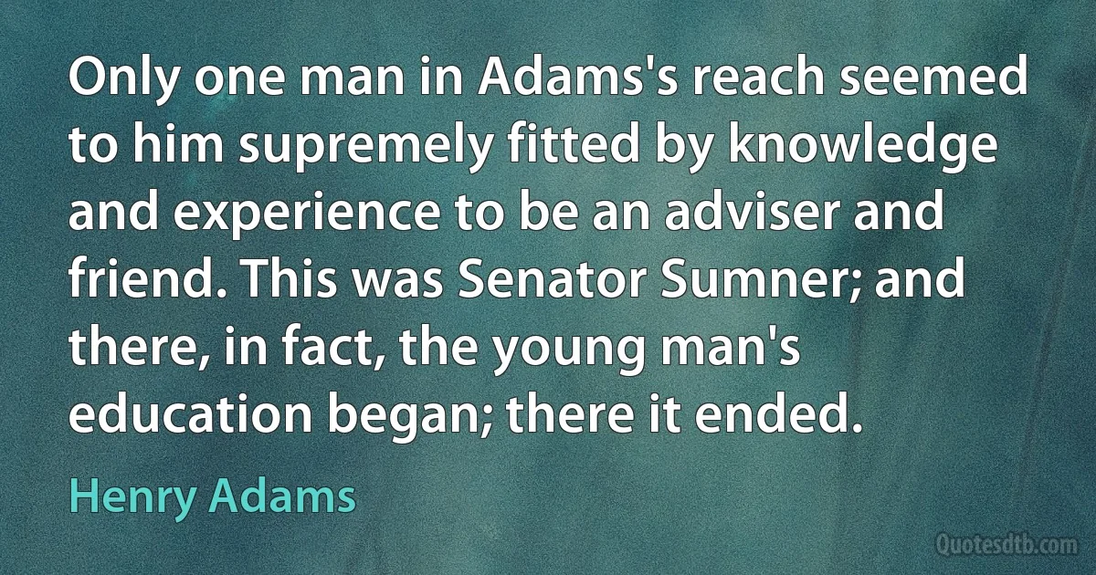 Only one man in Adams's reach seemed to him supremely fitted by knowledge and experience to be an adviser and friend. This was Senator Sumner; and there, in fact, the young man's education began; there it ended. (Henry Adams)