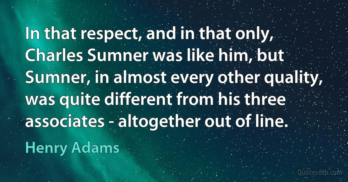 In that respect, and in that only, Charles Sumner was like him, but Sumner, in almost every other quality, was quite different from his three associates - altogether out of line. (Henry Adams)