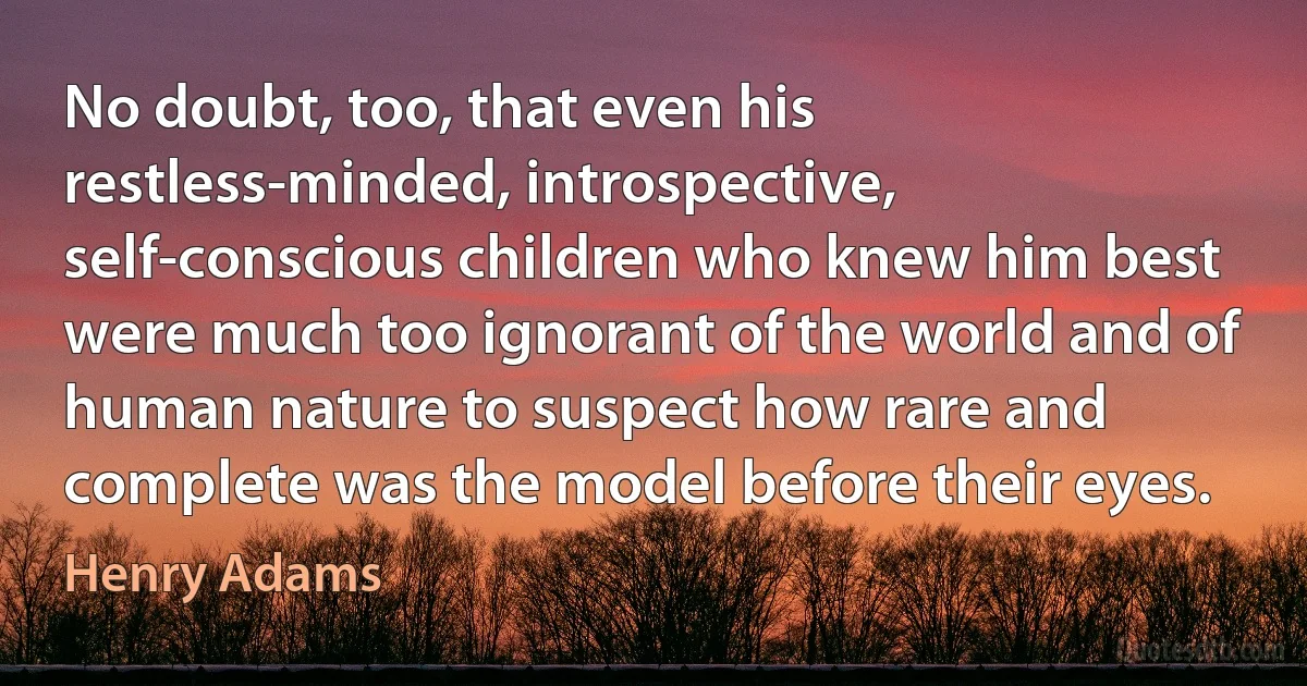 No doubt, too, that even his restless-minded, introspective, self-conscious children who knew him best were much too ignorant of the world and of human nature to suspect how rare and complete was the model before their eyes. (Henry Adams)