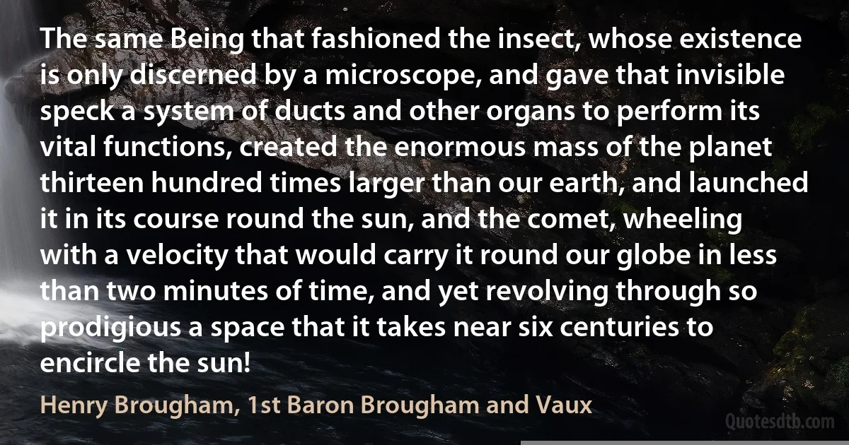 The same Being that fashioned the insect, whose existence is only discerned by a microscope, and gave that invisible speck a system of ducts and other organs to perform its vital functions, created the enormous mass of the planet thirteen hundred times larger than our earth, and launched it in its course round the sun, and the comet, wheeling with a velocity that would carry it round our globe in less than two minutes of time, and yet revolving through so prodigious a space that it takes near six centuries to encircle the sun! (Henry Brougham, 1st Baron Brougham and Vaux)