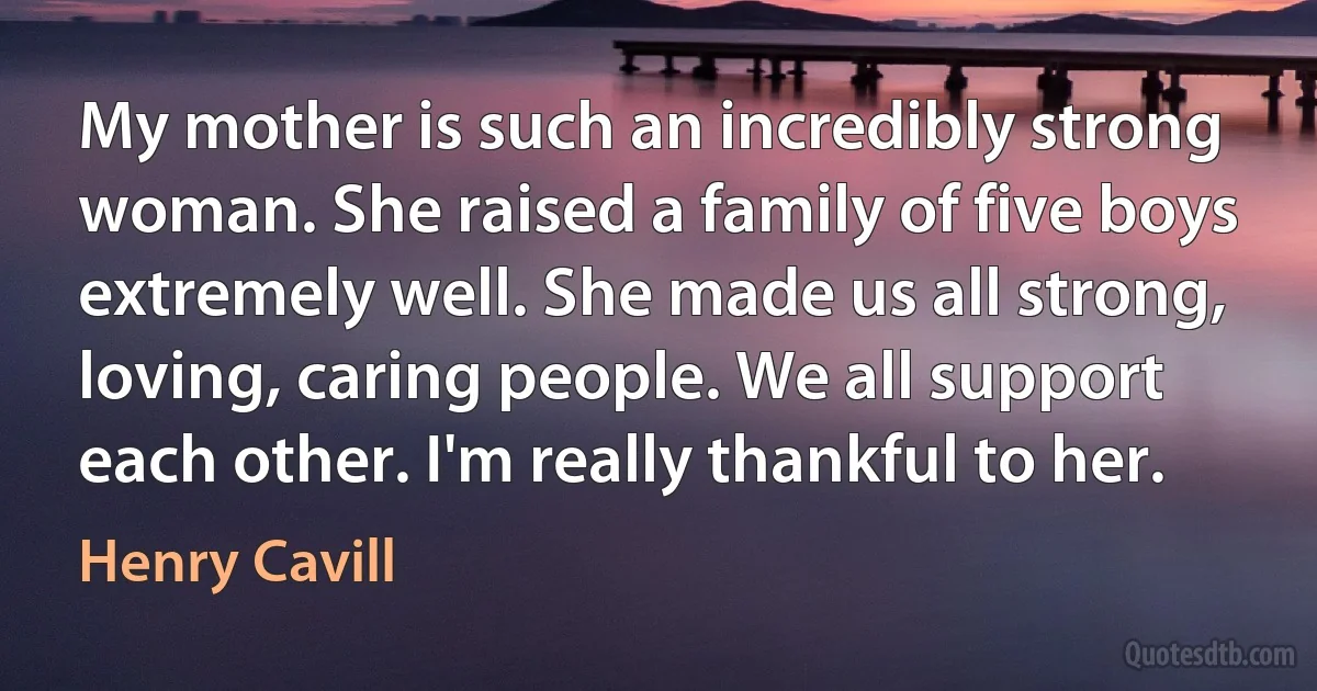 My mother is such an incredibly strong woman. She raised a family of five boys extremely well. She made us all strong, loving, caring people. We all support each other. I'm really thankful to her. (Henry Cavill)