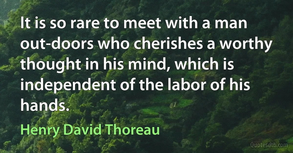 It is so rare to meet with a man out-doors who cherishes a worthy thought in his mind, which is independent of the labor of his hands. (Henry David Thoreau)