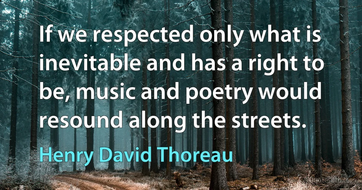 If we respected only what is inevitable and has a right to be, music and poetry would resound along the streets. (Henry David Thoreau)