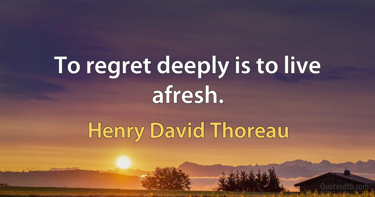 To regret deeply is to live afresh. (Henry David Thoreau)