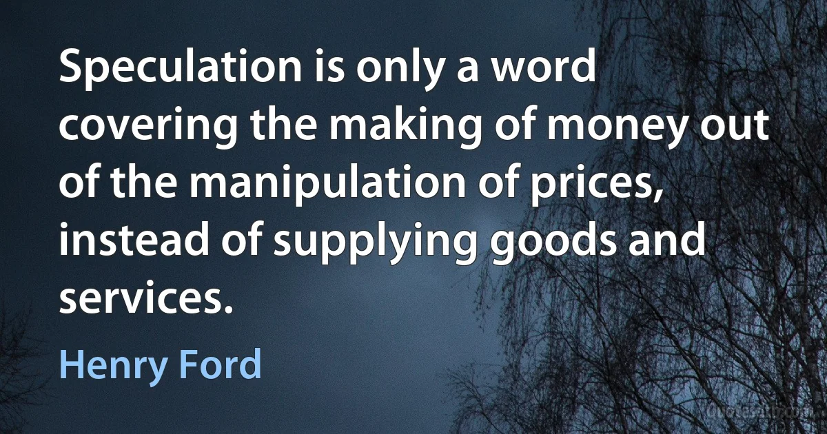 Speculation is only a word covering the making of money out of the manipulation of prices, instead of supplying goods and services. (Henry Ford)