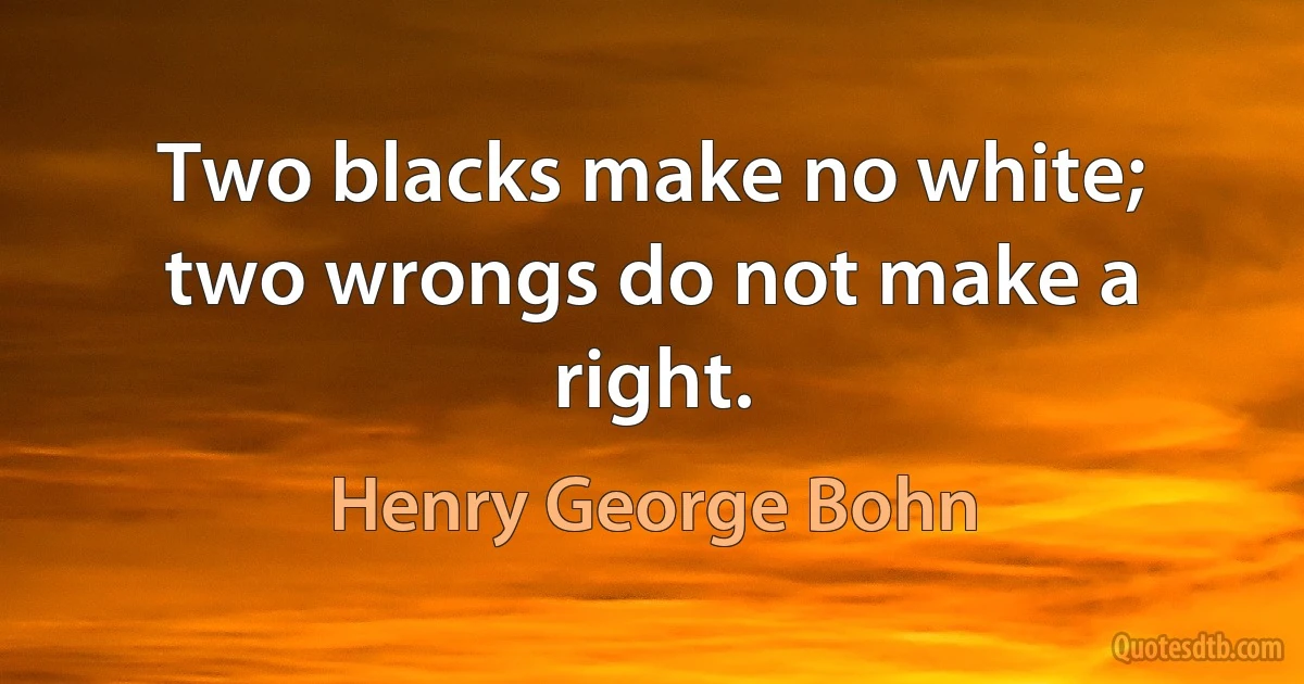 Two blacks make no white; two wrongs do not make a right. (Henry George Bohn)