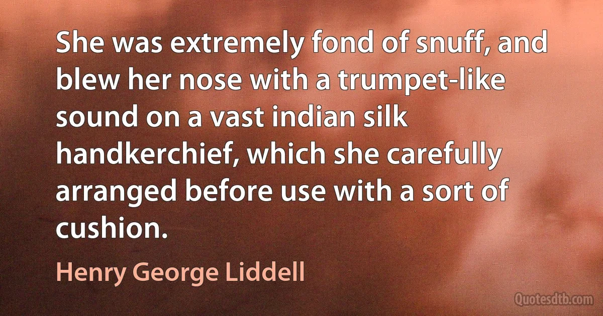 She was extremely fond of snuff, and blew her nose with a trumpet-like sound on a vast indian silk handkerchief, which she carefully arranged before use with a sort of cushion. (Henry George Liddell)