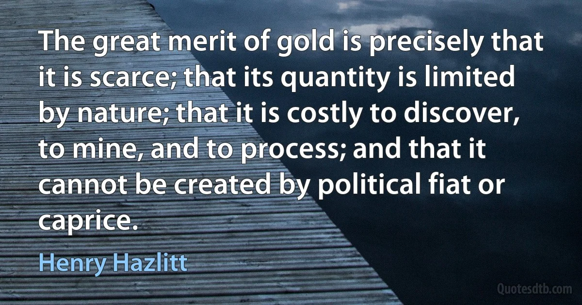 The great merit of gold is precisely that it is scarce; that its quantity is limited by nature; that it is costly to discover, to mine, and to process; and that it cannot be created by political fiat or caprice. (Henry Hazlitt)