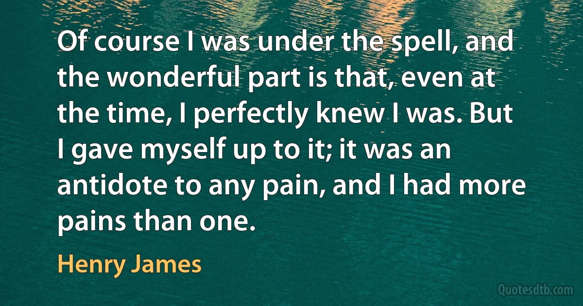 Of course I was under the spell, and the wonderful part is that, even at the time, I perfectly knew I was. But I gave myself up to it; it was an antidote to any pain, and I had more pains than one. (Henry James)