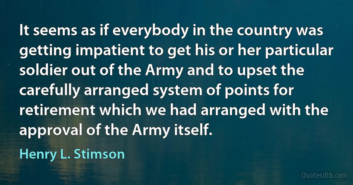 It seems as if everybody in the country was getting impatient to get his or her particular soldier out of the Army and to upset the carefully arranged system of points for retirement which we had arranged with the approval of the Army itself. (Henry L. Stimson)