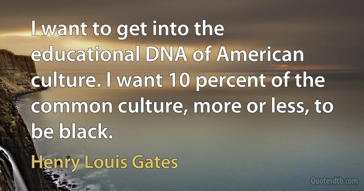 I want to get into the educational DNA of American culture. I want 10 percent of the common culture, more or less, to be black. (Henry Louis Gates)