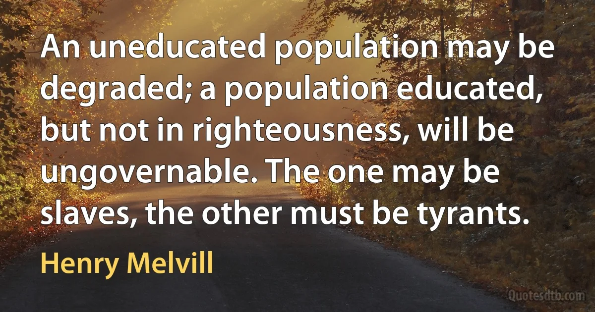 An uneducated population may be degraded; a population educated, but not in righteousness, will be ungovernable. The one may be slaves, the other must be tyrants. (Henry Melvill)