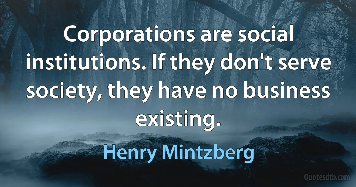 Corporations are social institutions. If they don't serve society, they have no business existing. (Henry Mintzberg)