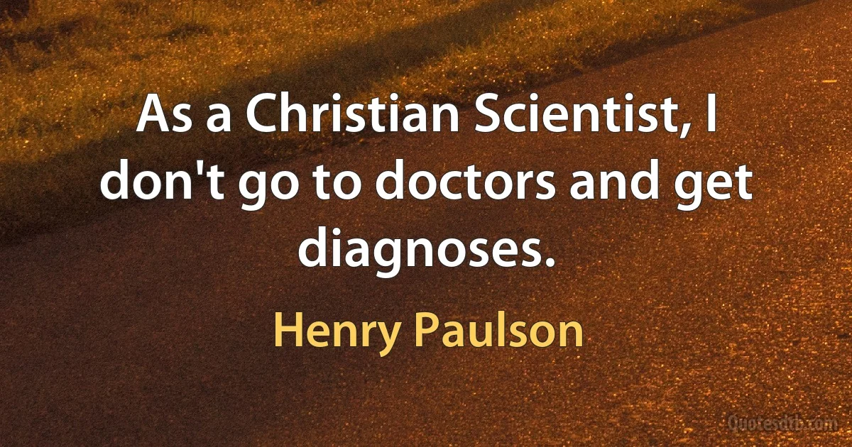 As a Christian Scientist, I don't go to doctors and get diagnoses. (Henry Paulson)