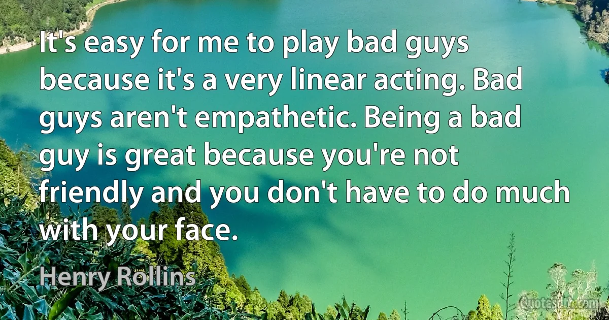 It's easy for me to play bad guys because it's a very linear acting. Bad guys aren't empathetic. Being a bad guy is great because you're not friendly and you don't have to do much with your face. (Henry Rollins)