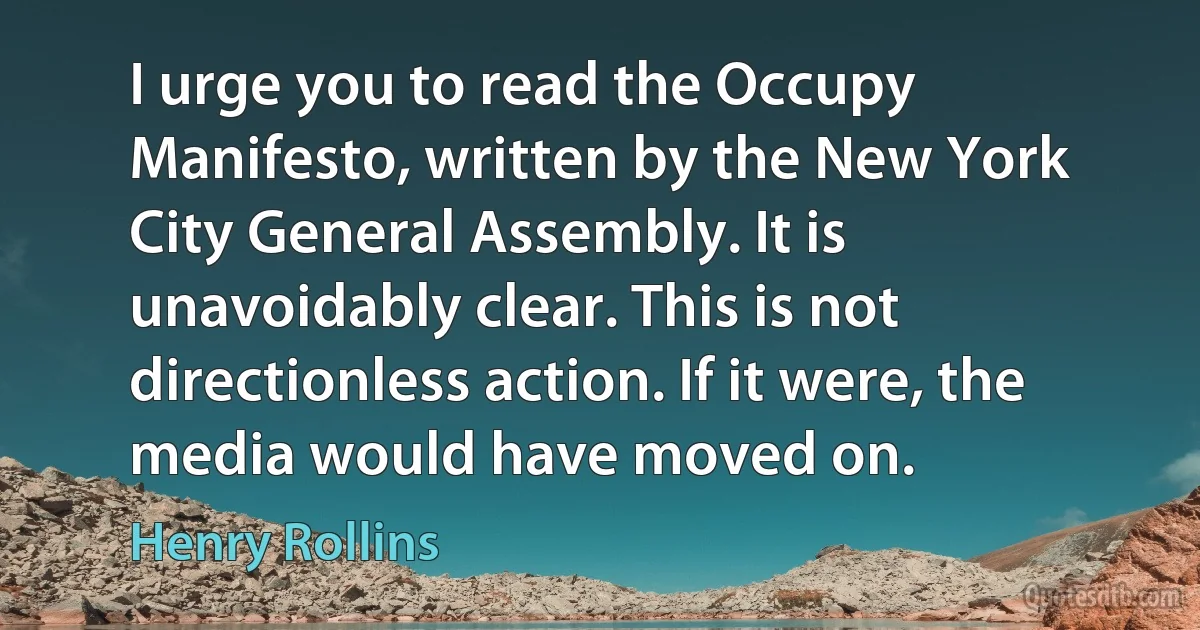 I urge you to read the Occupy Manifesto, written by the New York City General Assembly. It is unavoidably clear. This is not directionless action. If it were, the media would have moved on. (Henry Rollins)