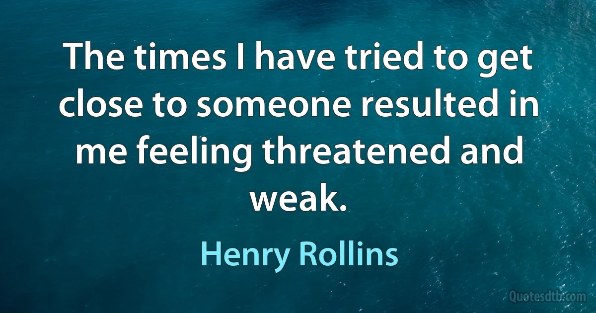 The times I have tried to get close to someone resulted in me feeling threatened and weak. (Henry Rollins)